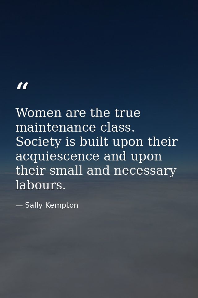 Women are the true maintenance class. Society is built upon their acquiescence and upon their small and necessary labour — Sally Kempton