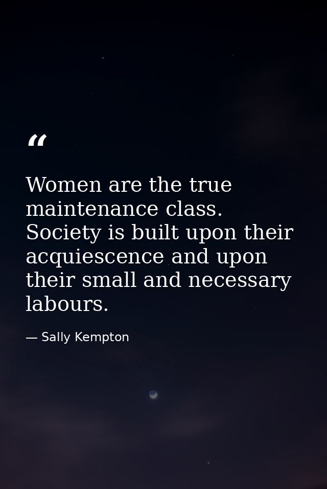 Women are the true maintenance class. Society is built upon their acquiescence and upon their small and necessary labour — Sally Kempton