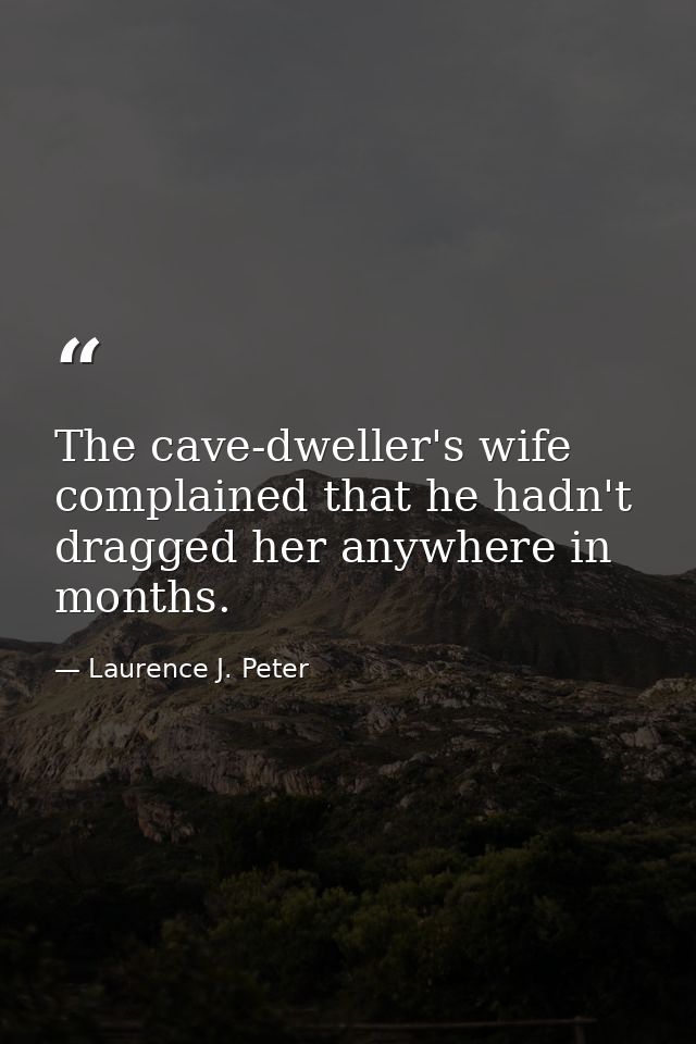 The cave-dweller's wife complained that he hadn't dragged her anywhere in months. — Laurence J. Peter