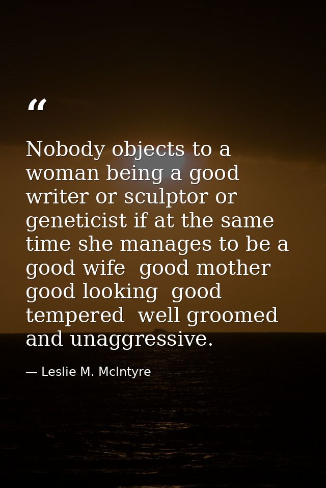 Nobody objects to a woman being a good writer or sculptor or geneticist if at the same time she manages to be a good wif — Leslie M. Mclntyre