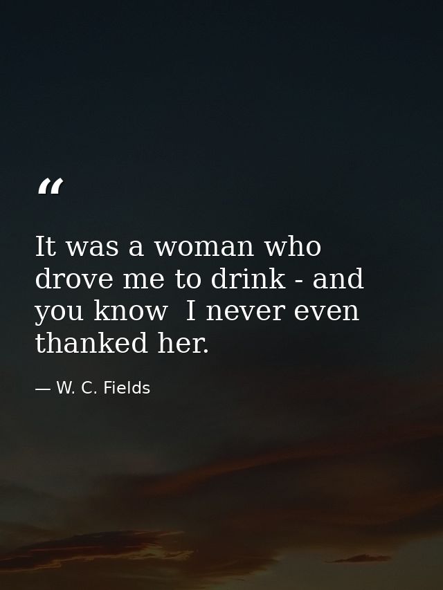 It was a woman who drove me to drink - and  you know  I never even thanked her. — W. C. Fields