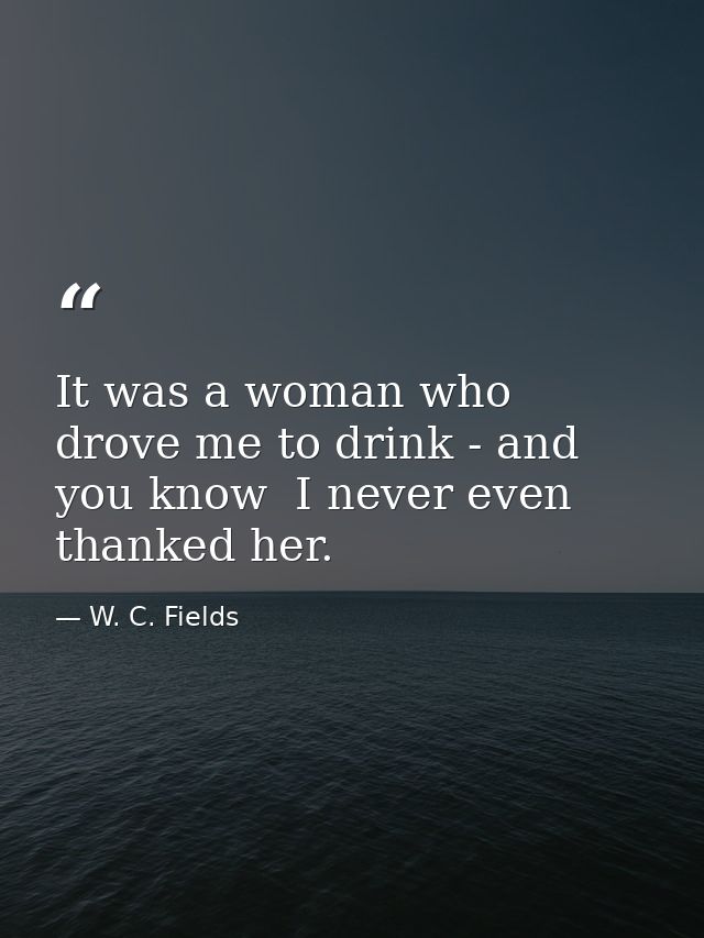 It was a woman who drove me to drink - and  you know  I never even thanked her. — W. C. Fields