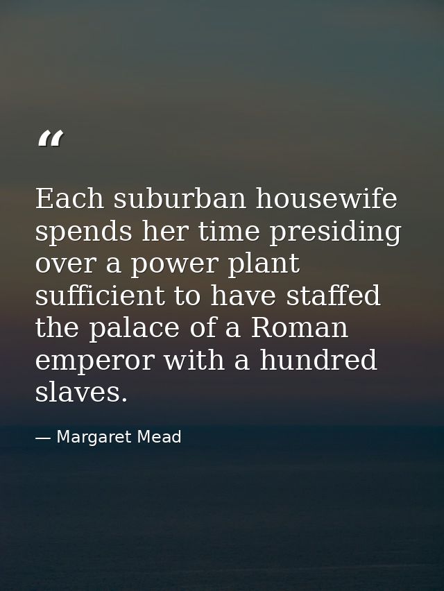 Each suburban housewife spends her time presiding over a power plant sufficient to have staffed the palace of a Roman em — Margaret Mead