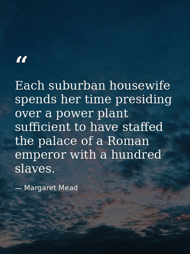 Each suburban housewife spends her time presiding over a power plant sufficient to have staffed the palace of a Roman em — Margaret Mead