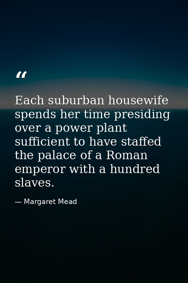 Each suburban housewife spends her time presiding over a power plant sufficient to have staffed the palace of a Roman em — Margaret Mead