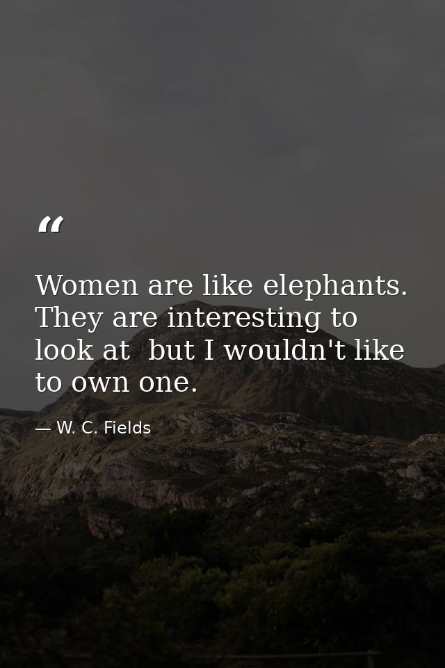 Women are like elephants. They are interesting to look at  but I wouldn't like to own one. — W. C. Fields