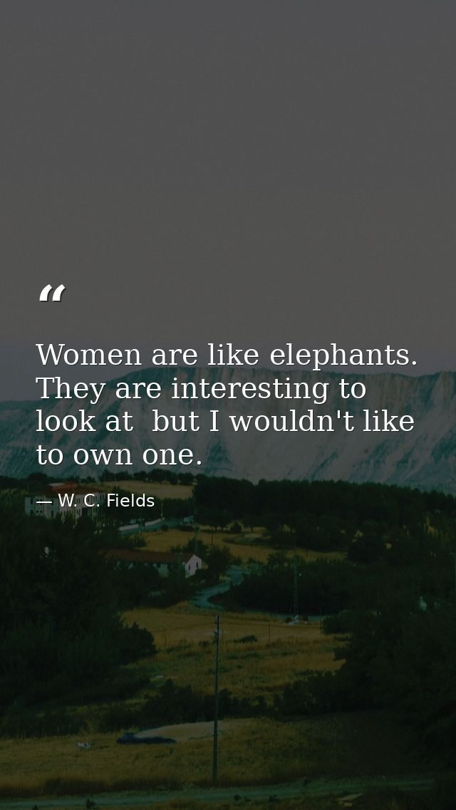 Women are like elephants. They are interesting to look at  but I wouldn't like to own one. — W. C. Fields