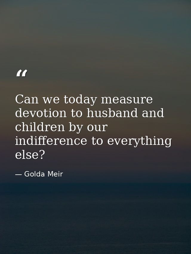 Can we today measure devotion to husband and children by our indifference to everything else? — Golda Meir