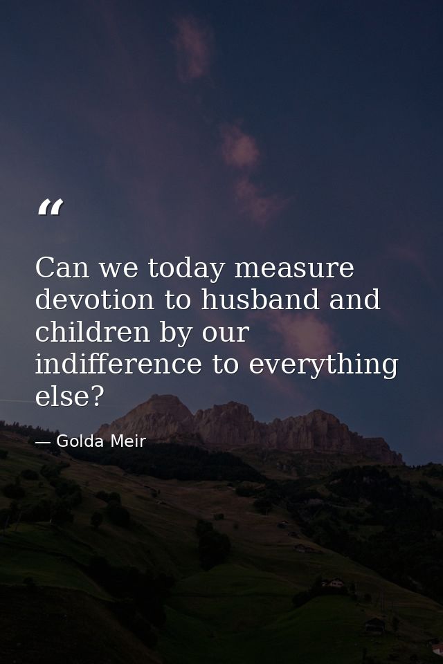Can we today measure devotion to husband and children by our indifference to everything else? — Golda Meir