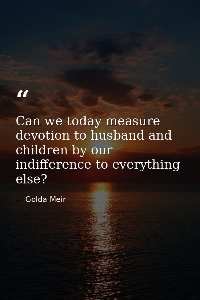Can we today measure devotion to husband and children by our indifference to everything else? — Golda Meir
