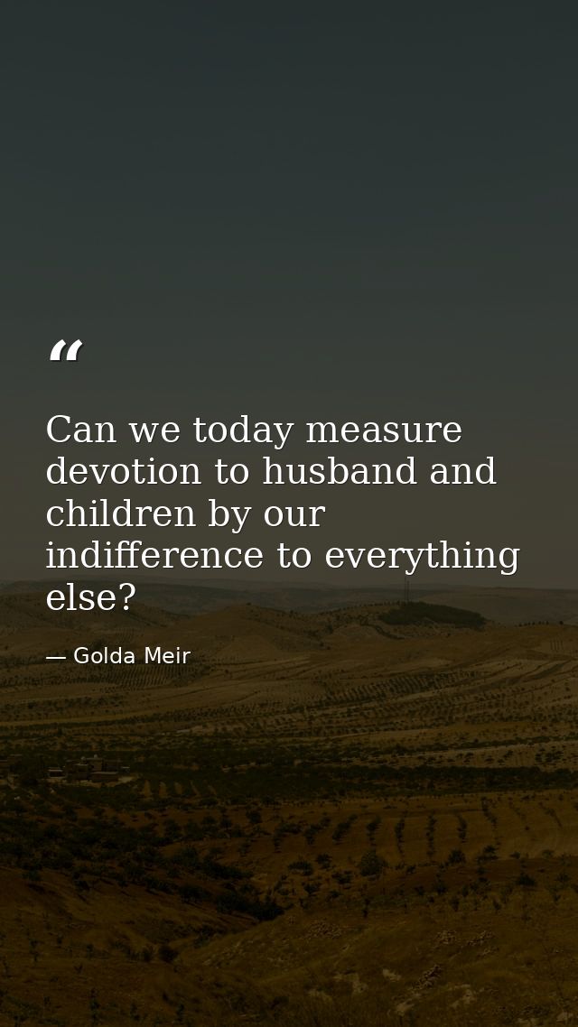 Can we today measure devotion to husband and children by our indifference to everything else? — Golda Meir