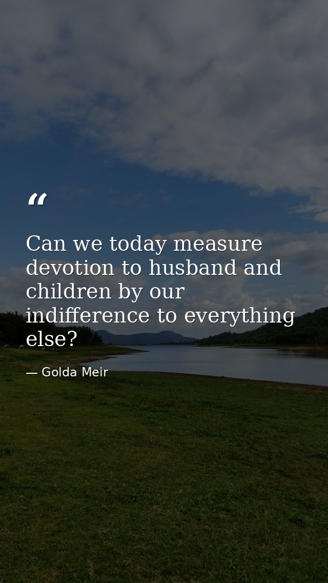 Can we today measure devotion to husband and children by our indifference to everything else? — Golda Meir