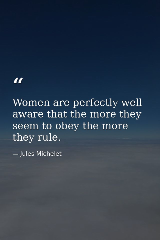 Women are perfectly well aware that the more they seem to obey the more they rule. — Jules Michelet
