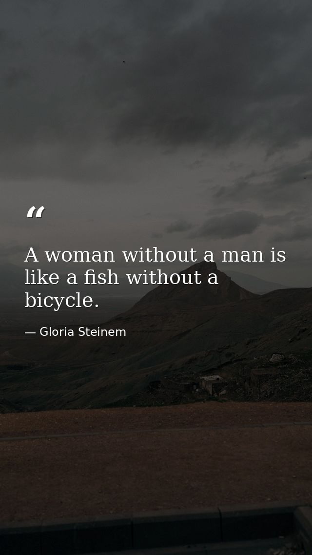 A woman without a man is like a fish without a bicycle. — Gloria Steinem