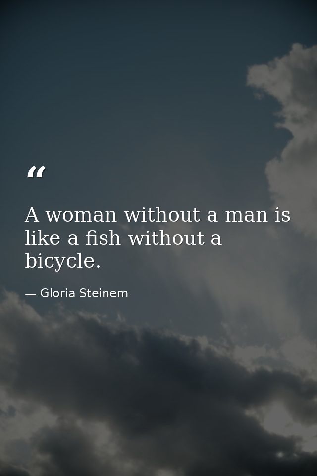 A woman without a man is like a fish without a bicycle. — Gloria Steinem