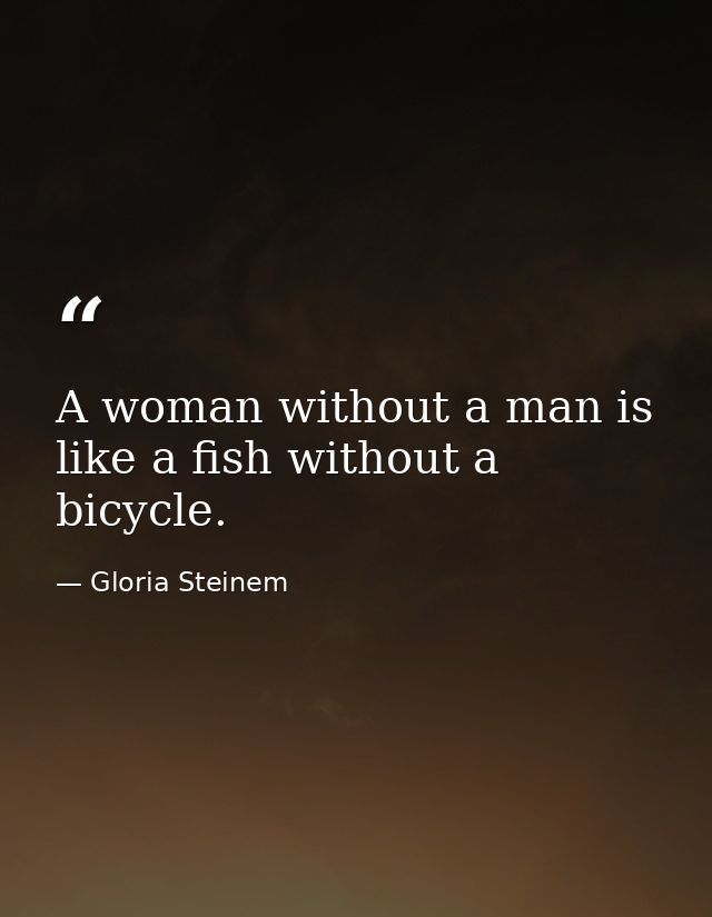 A woman without a man is like a fish without a bicycle. — Gloria Steinem