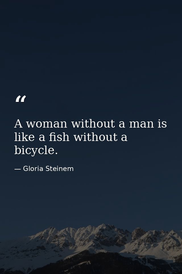 A woman without a man is like a fish without a bicycle. — Gloria Steinem