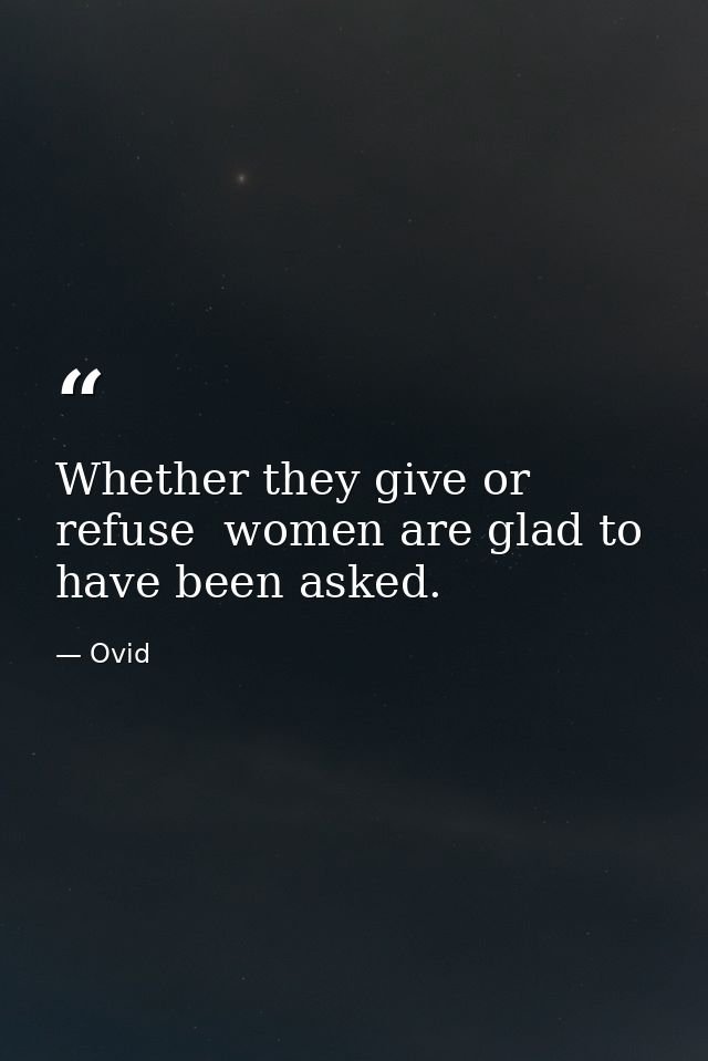 Whether they give or refuse  women are glad to have been asked. — Ovid