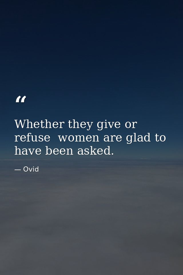 Whether they give or refuse  women are glad to have been asked. — Ovid