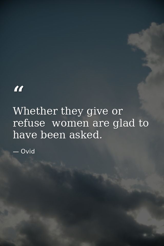 Whether they give or refuse  women are glad to have been asked. — Ovid