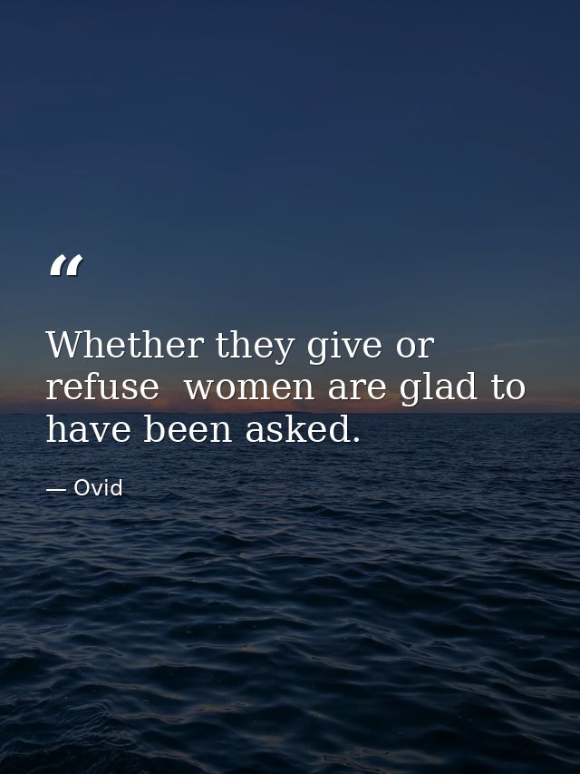 Whether they give or refuse  women are glad to have been asked. — Ovid