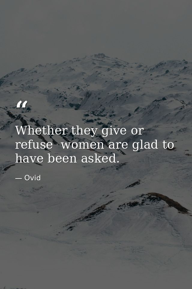 Whether they give or refuse  women are glad to have been asked. — Ovid