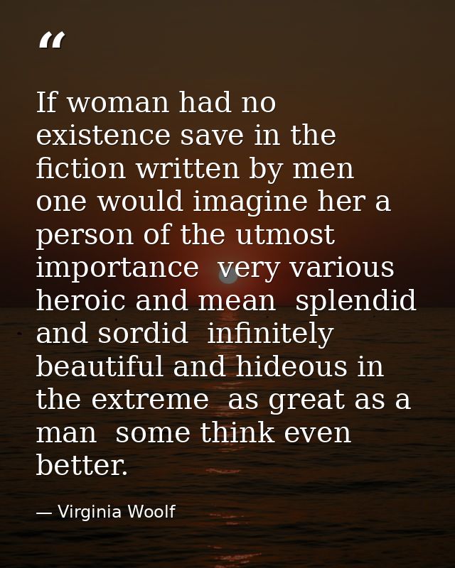 If woman had no existence save in the fiction written by men  one would imagine her a person of the utmost importance  v — Virginia Woolf