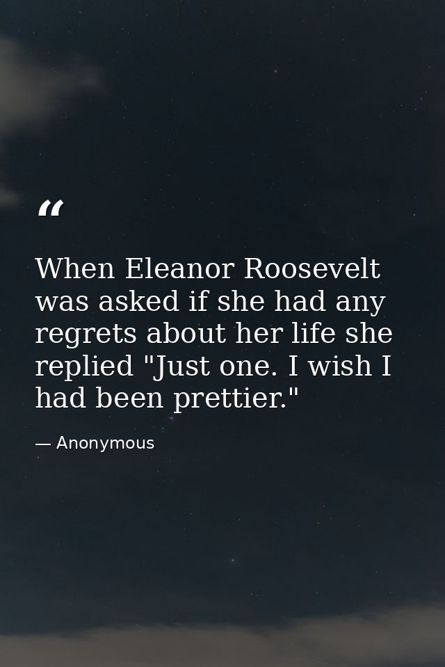 When Eleanor Roosevelt was asked if she had any regrets about her life she replied "Just one. I wish I had been prettier — Anonymous
