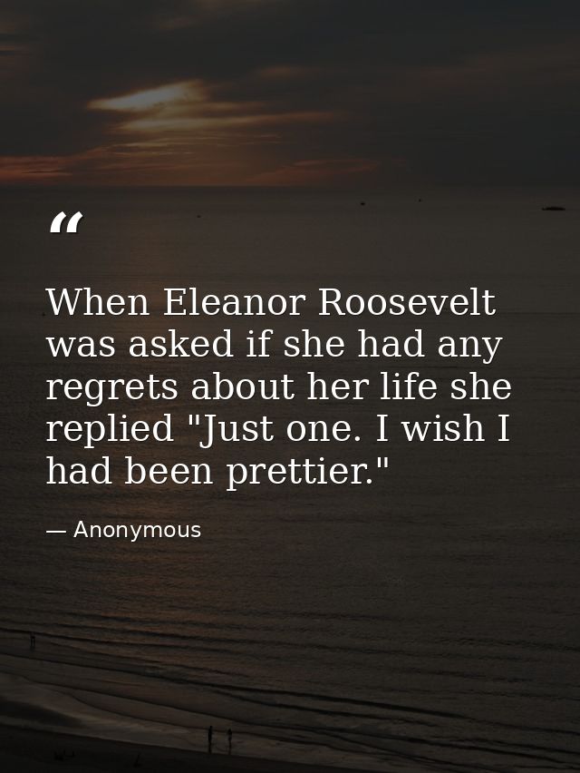 When Eleanor Roosevelt was asked if she had any regrets about her life she replied "Just one. I wish I had been prettier — Anonymous