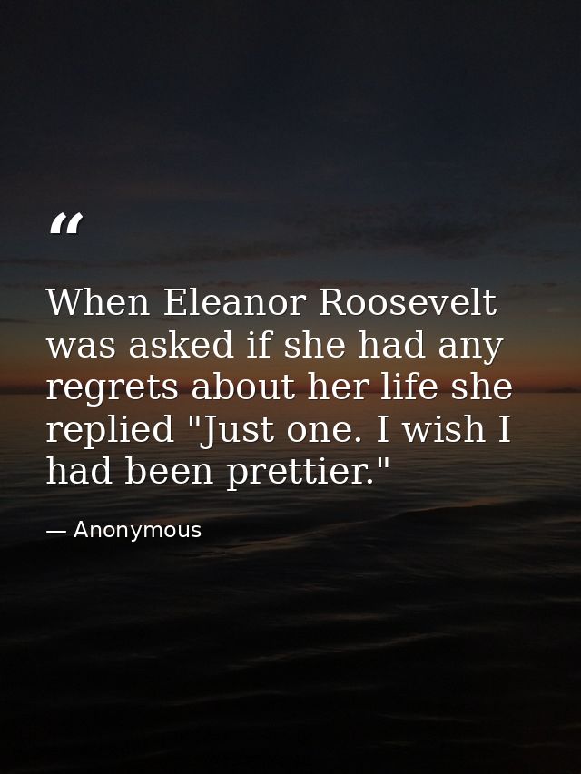 When Eleanor Roosevelt was asked if she had any regrets about her life she replied "Just one. I wish I had been prettier — Anonymous