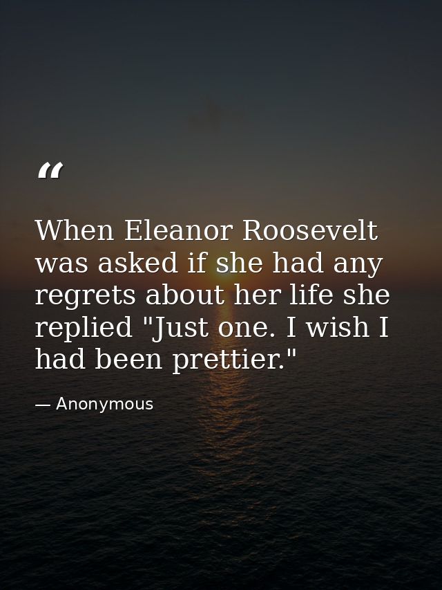 When Eleanor Roosevelt was asked if she had any regrets about her life she replied "Just one. I wish I had been prettier — Anonymous