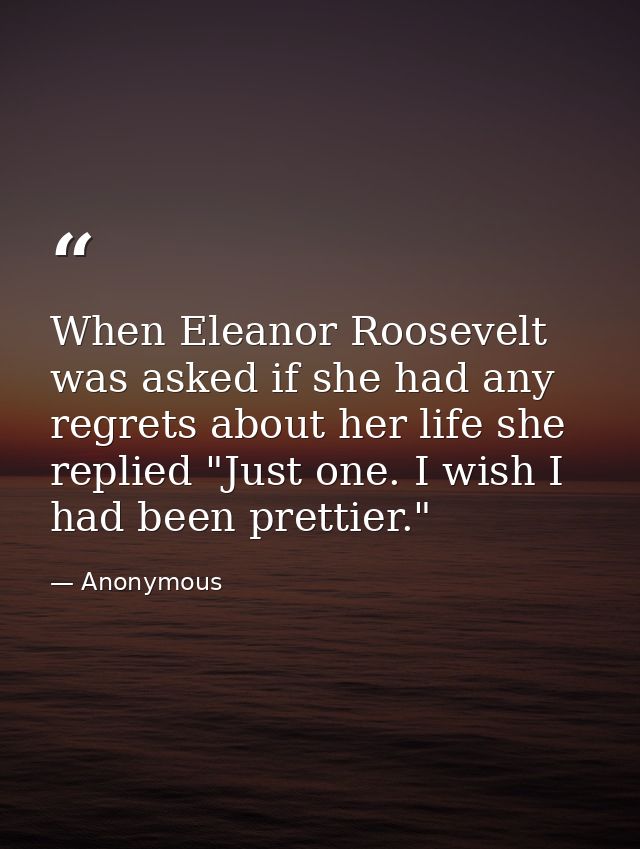 When Eleanor Roosevelt was asked if she had any regrets about her life she replied "Just one. I wish I had been prettier — Anonymous