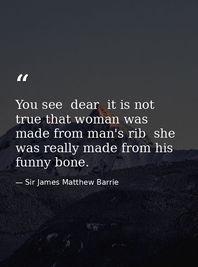 You see  dear  it is not true that woman was made from man's rib  she was really made from his funny bone. — Sir James Matthew Barrie