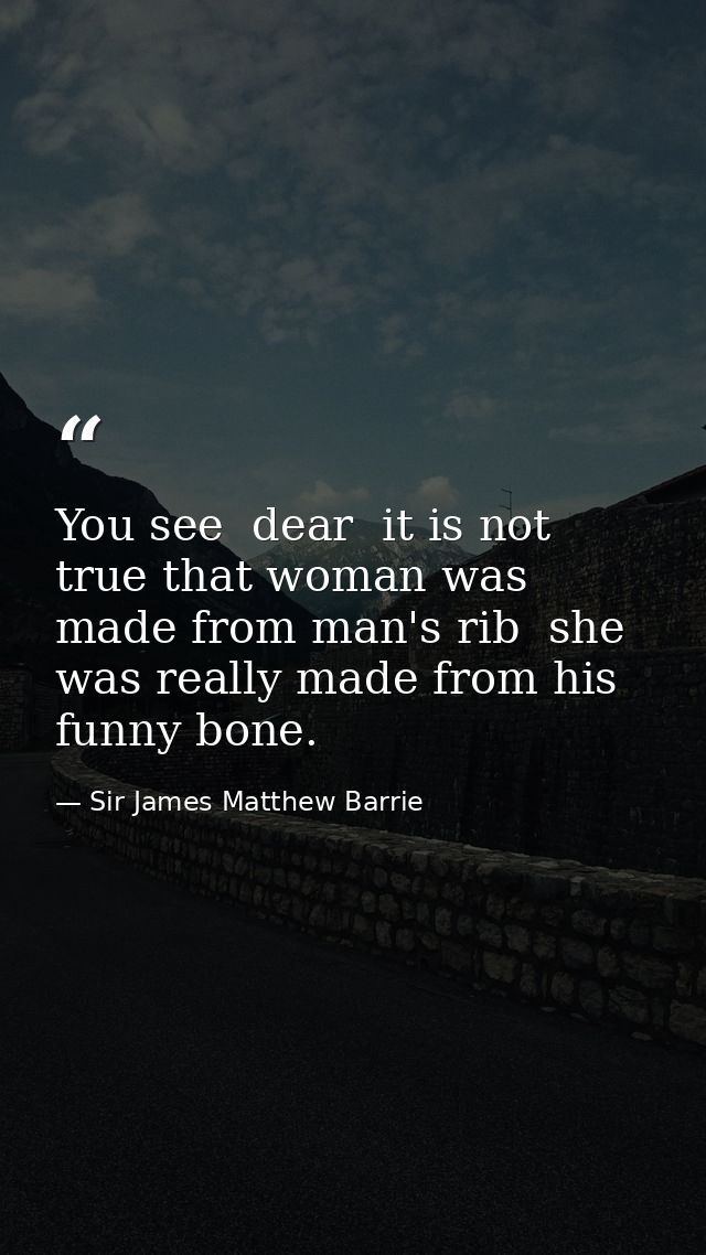 You see  dear  it is not true that woman was made from man's rib  she was really made from his funny bone. — Sir James Matthew Barrie