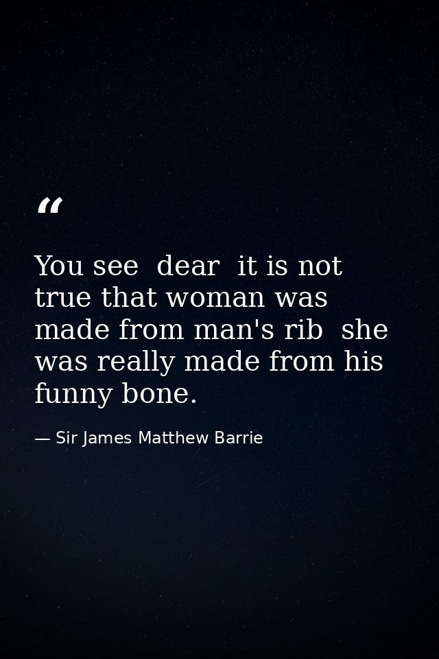You see  dear  it is not true that woman was made from man's rib  she was really made from his funny bone. — Sir James Matthew Barrie