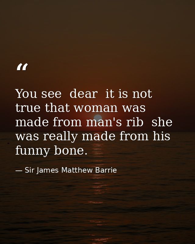 You see  dear  it is not true that woman was made from man's rib  she was really made from his funny bone. — Sir James Matthew Barrie