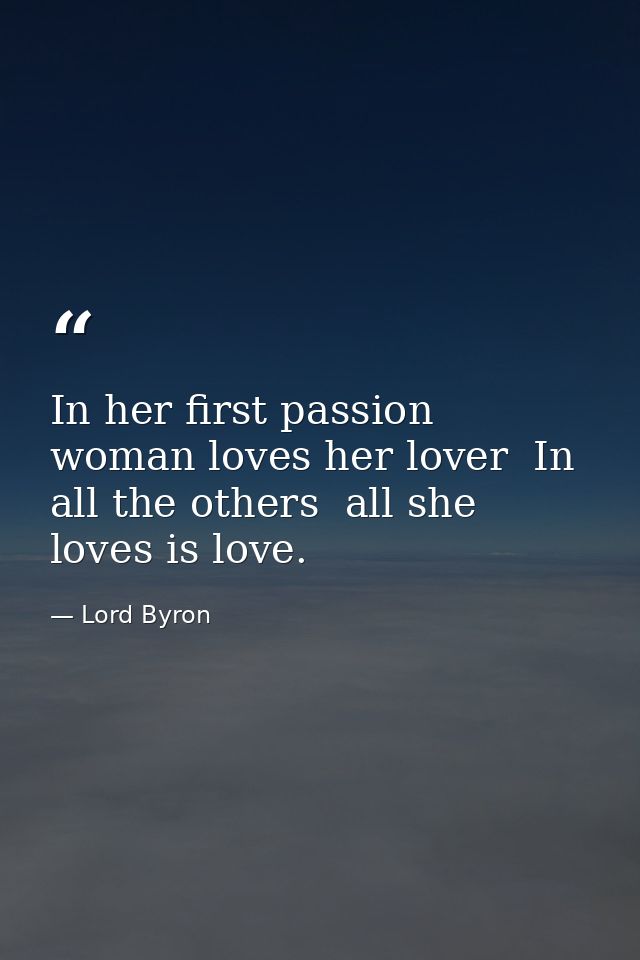 In her first passion woman loves her lover  In all the others  all she loves is love. — Lord Byron
