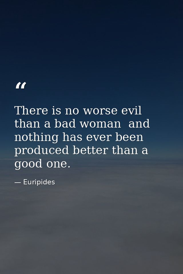 There is no worse evil than a bad woman  and nothing has ever been produced better than a good one. — Euripides