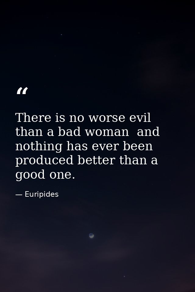 There is no worse evil than a bad woman  and nothing has ever been produced better than a good one. — Euripides