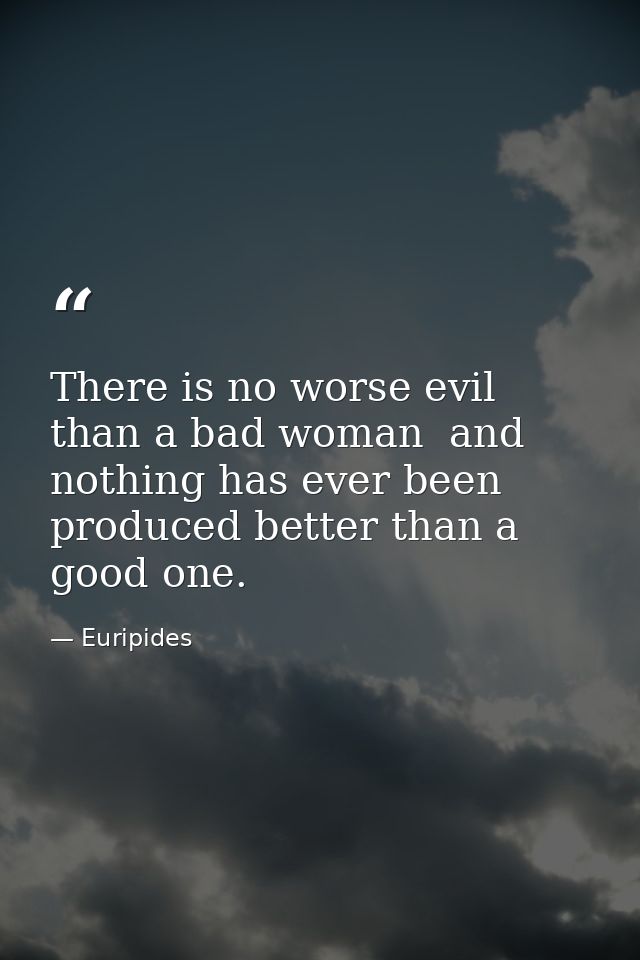 There is no worse evil than a bad woman  and nothing has ever been produced better than a good one. — Euripides