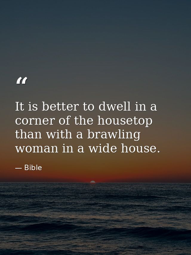 It is better to dwell in a corner of the housetop than with a brawling woman in a wide house. — Bible