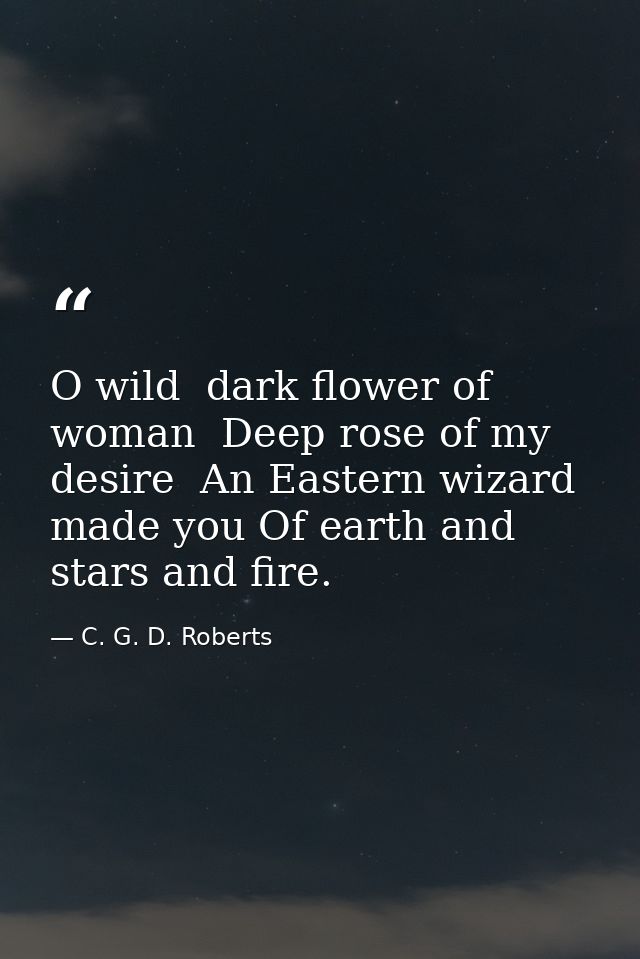 O wild  dark flower of woman  Deep rose of my desire  An Eastern wizard made you Of earth and stars and fire. — C. G. D. Roberts
