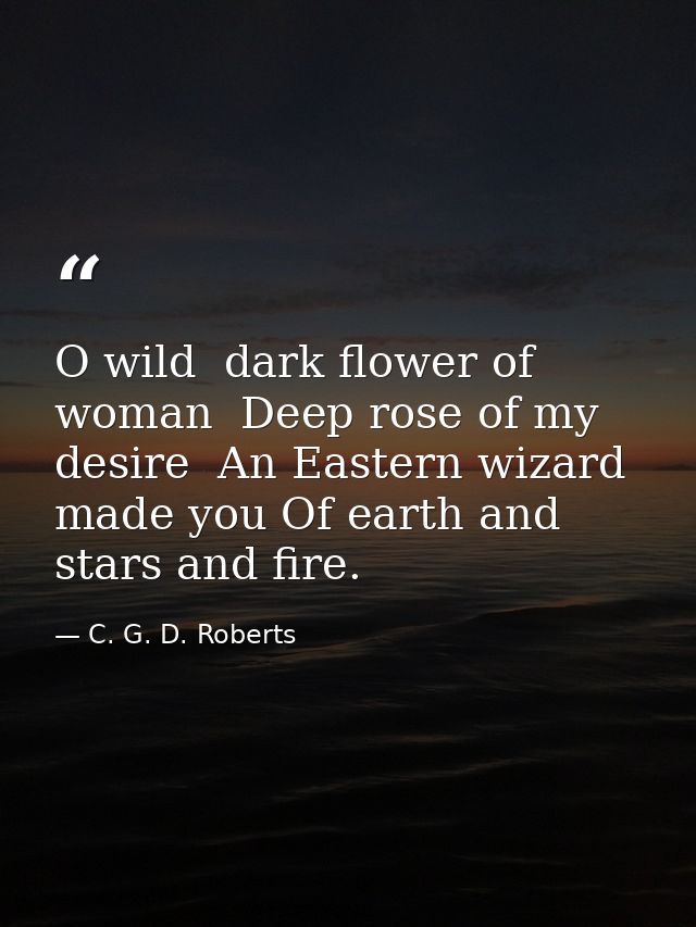 O wild  dark flower of woman  Deep rose of my desire  An Eastern wizard made you Of earth and stars and fire. — C. G. D. Roberts