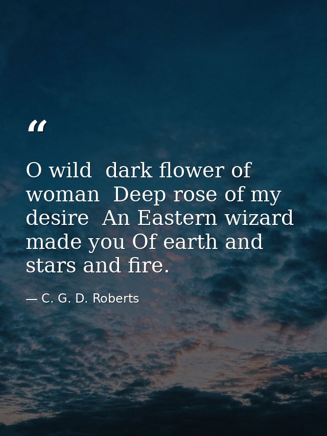O wild  dark flower of woman  Deep rose of my desire  An Eastern wizard made you Of earth and stars and fire. — C. G. D. Roberts