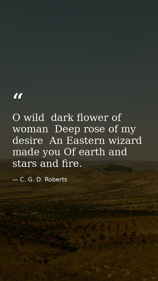 O wild  dark flower of woman  Deep rose of my desire  An Eastern wizard made you Of earth and stars and fire. — C. G. D. Roberts