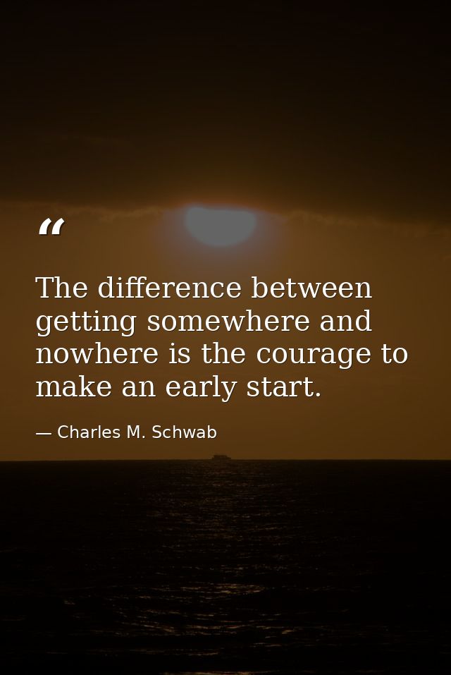 The difference between getting somewhere and nowhere is the courage to make an early start. — Charles M. Schwab