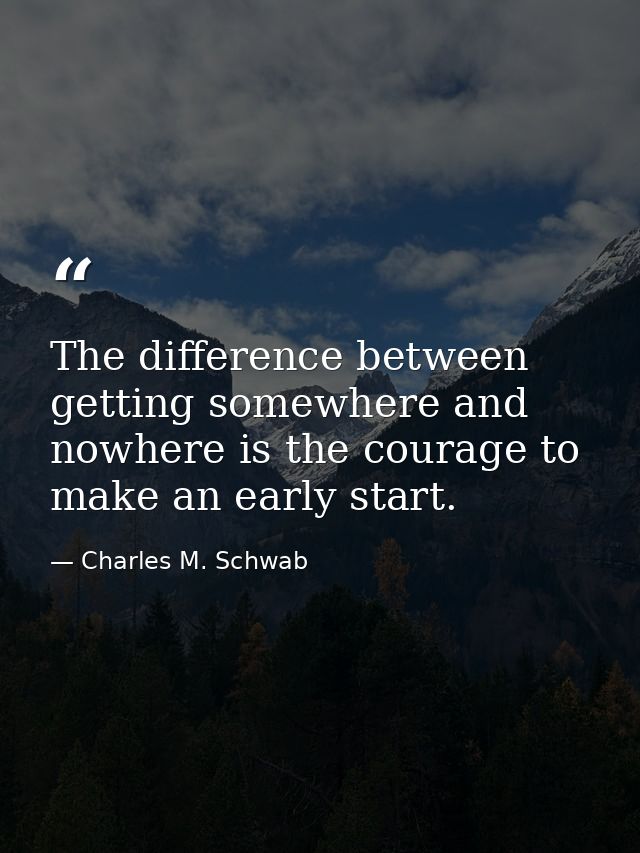 The difference between getting somewhere and nowhere is the courage to make an early start. — Charles M. Schwab