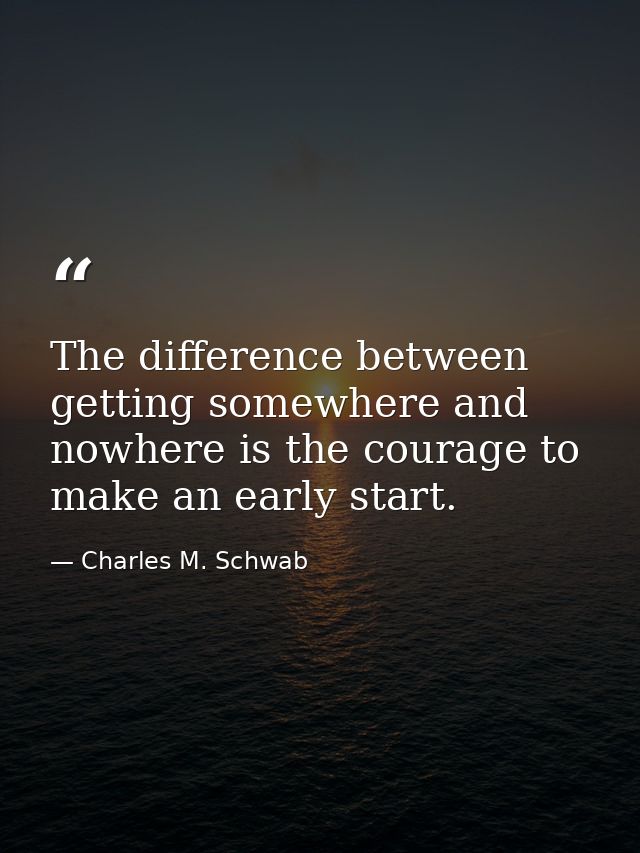 The difference between getting somewhere and nowhere is the courage to make an early start. — Charles M. Schwab