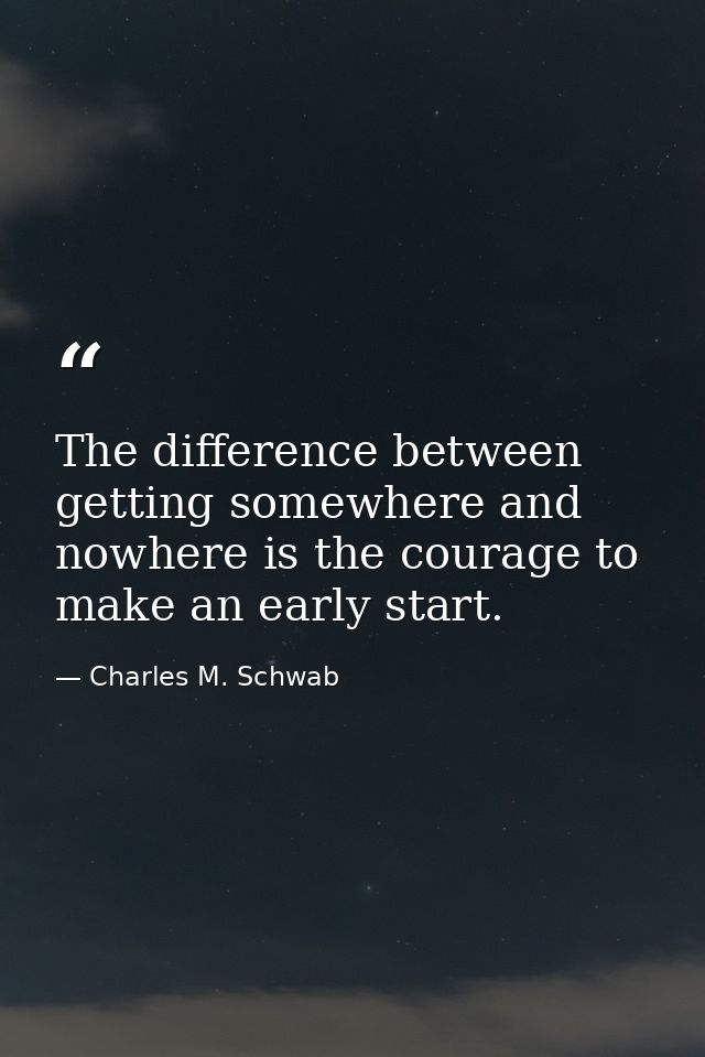 The difference between getting somewhere and nowhere is the courage to make an early start. — Charles M. Schwab