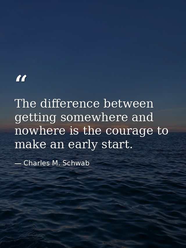 The difference between getting somewhere and nowhere is the courage to make an early start. — Charles M. Schwab